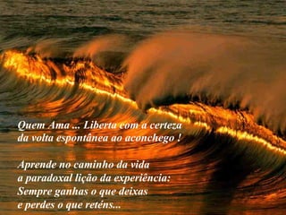 VISITE para mensagens gratuitas
PowerPointSemanal
Quem Ama ... Liberta com a certeza
da volta espontânea ao aconchego !
Aprende no caminho da vida
a paradoxal lição da experiência:
Sempre ganhas o que deixas
e perdes o que reténs...
 