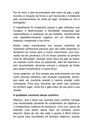 Por ter feito o ebó recomendado pela mesa de jogo, o galo
reverteu à situação de forma a sair favorecido e fortalecido
pelo reconhecimento do chefe do lugar, tornando-se rico e
prestigiado.
O impedimento foi temporário porque o galo enfrentou com
coragem e determinação a dificuldade inesperada que
impossibilitava a realização do seu trabalho, transformando
uma qualidade-momento negativa em um momento de
mudança inesperada à seu favor.
Muitas vezes encontramos nos nossos caminhos de
realização profissional pessoas que não estão dispostas a
facilitarem as coisas para o nosso crescimento, com isso,
muitos de nós perdemos a fé no nosso caminho ao primeiro
sinal de dificuldade. Quando numa mesa de jogo de búzios
um caminho como esse se apresenta, além de fazermos o
ebó recomendado, devemos encarar a situação de frente
para poder transformá-la a nosso favor.
Como podemos ver Èxù sempre que está presente nos traz
como princípio dinâmico uma situação inesperada, porém,
que pode ser resolvida usando a mesma energia como
contraparte. Para isso, devemos dar admú (dar caminho)
em primeiro lugar, como fez o galo antes de sair para a sua
missão.
A qualidade momento desse caminho:
Observo, que a base que assinala esse caminho carrega
uma necessidade premente de cumprimento de objetivos e
o compromisso inadiável de alcançá-lo. Com isso, posso de
antemão criar dentro desse texto um contexto, assim
descrito: Quem de nós não sabe o quanto é difícil colocar
em pauta suas prioridades de alcançar objetivos, quando
 