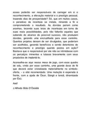 esses poderão ser responsáveis de carregar em si o
reconhecimento, a elevação material e o prestígio pessoal,
trazendo dias de prosperidade? Só, que em muitos casos,
o paradoxo da incerteza se instala, minando a fé e
comprometendo o resultado. As dúvidas pairam como
aranhas, tecendo suas teias de incertezas em torno de
suas reais possibilidades, pois não faltarão aqueles que
sabendo do alcance do possível sucesso, não produzam
dúvidas, gerando uma encruzilhada para esse caminho.
Quantos projetos deixam de ser divulgados, que poderiam
ser acolhidos, gerando benefícios e sendo detentores de
reconhecimento e prestígio quando postos em ação?
Bastava que o responsável por ele não se intimidasse com
os percalços iminentes e lutasse bravamente com seus
propósitos de implantá-lo.
Aconselha-se aqui nessa mesa de jogo, com esse quadro
de odu, vindo por esse caminho, uma grande dose de fé
que deverá estar cristalizada materialmente no símbolo-
oferta, - o ebó recomendado. Uma mutação é esperada à
frente, com a ajuda de Òsun, Sàngó e Iansã, dinamizada
por Èsù.
Axé!
J.Alfredo Bião D’Òsàálá
 