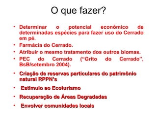 O que fazer?
• Determinar o potencial econômico de
determinadas espécies para fazer uso do Cerrado
em pé.
• Farmácia do Cerrado.
• Atribuir o mesmo tratamento dos outros biomas.
• PEC do Cerrado (“Grito do Cerrado”,
BsB/setembro 2004).
• Criação de reservas particulares do patrimônioCriação de reservas particulares do patrimônio
natural RPPN’snatural RPPN’s
• Estímulo ao EcoturismoEstímulo ao Ecoturismo
• Recuperação de Áreas DegradadasRecuperação de Áreas Degradadas
• Envolver comunidades locaisEnvolver comunidades locais
 
