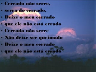 • Cerrado não serre,
• serra do cerrado,
• Deixe o meu cerrado
• que ele não está errado
• Cerrado não serre
• Não deixe ser queimado
• Deixe o meu cerrado
• que ele não está errado
 