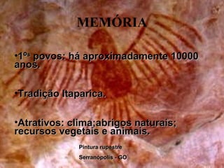 História
MEMÓRIA
•1º1ºss
povos: há aproximadamente 10000povos: há aproximadamente 10000
anos.anos.
•Tradição Itaparica.Tradição Itaparica.
•Atrativos: clima;abrigos naturais;Atrativos: clima;abrigos naturais;
recursos vegetais e animais.recursos vegetais e animais.
Pintura rupestrePintura rupestre
Serranópolis - GOSerranópolis - GO
 