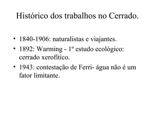 Histórico dos trabalhos no Cerrado.
• 1840-1906: naturalistas e viajantes.
• 1892: Warming - 1º estudo ecológico:
cerrado xerofítico.
• 1943: contestação de Ferri- água não é um
fator limitante.
 