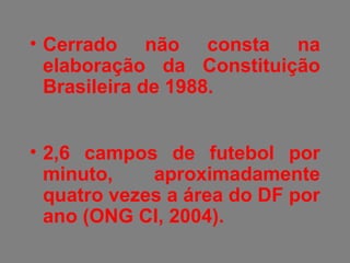 • Cerrado não consta na
elaboração da Constituição
Brasileira de 1988.
• 2,6 campos de futebol por
minuto, aproximadamente
quatro vezes a área do DF por
ano (ONG CI, 2004).
 