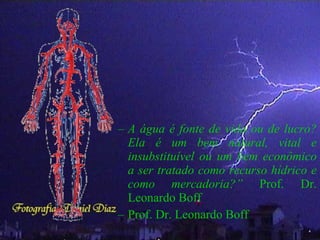 – A água é fonte de vida ou de lucro?
Ela é um bem natural, vital e
insubstituível ou um bem econômico
a ser tratado como recurso hídrico e
como mercadoria?” Prof. Dr.
Leonardo Boff
– Prof. Dr. Leonardo Boff
 