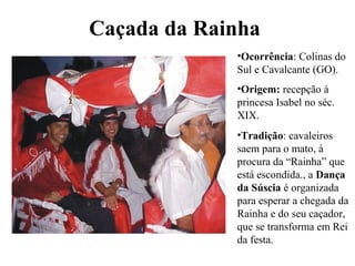 Caçada da Rainha
•Ocorrência: Colinas do
Sul e Cavalcante (GO).
•Origem: recepção à
princesa Isabel no séc.
XIX.
•Tradição: cavaleiros
saem para o mato, à
procura da “Rainha” que
está escondida., a Dança
da Súscia é organizada
para esperar a chegada da
Rainha e do seu caçador,
que se transforma em Rei
da festa.
 