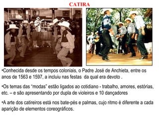 •Conhecida desde os tempos coloniais, o Padre José de Anchieta, entre os
anos de 1563 e 1597, a incluiu nas festas da qual era devoto .
•Os temas das “modas” estão ligados ao cotidiano - trabalho, amores, estórias,
etc. – e são apresentando por dupla de violeiros e 10 dançadores
•A arte dos catireiros está nos bate-pés e palmas, cujo ritmo é diferente a cada
aparição de elementos coreográficos.
CATIRA
 
