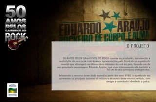 50 ANOS PELOS CAMINHOS DO ROCK consiste na produção, manutenção e realização de uma turnê com diversas apresentações pelo Brasil de um espetáculo musical que abrangerá as últimas cinco décadas do rock no país, focando um de seus principais personagens: Eduardo Araújo, que viveu intensamente este período e foi um de seus principais protagonistas. Refazendo o percurso deste ídolo musical a partir dos anos 1960, o espetáculo vai apresentar os principais sucessos do músico e de outros deste mesmo período, com amigos e convidados dividindo o palco. 