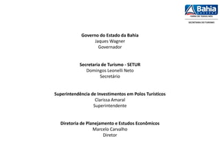 Governo do Estado da Bahia
Jaques Wagner
Governador
Secretaria de Turismo - SETUR
Domingos Leonelli Neto
Secretário
Superintendência de Investimentos em Polos Turísticos
Clarissa Amaral
Superintendente
Diretoria de Planejamento e Estudos Econômicos
Marcelo Carvalho
Diretor
 