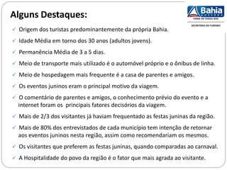 Alguns Destaques:
 Origem dos turistas predominantemente da própria Bahia.
 Idade Média em torno dos 30 anos (adultos jovens).
 Permanência Média de 3 a 5 dias.
 Meio de transporte mais utilizado é o automóvel próprio e o ônibus de linha.
 Meio de hospedagem mais frequente é a casa de parentes e amigos.
 Os eventos juninos eram o principal motivo da viagem.
 O comentário de parentes e amigos, o conhecimento prévio do evento e a
internet foram os principais fatores decisórios da viagem.
 Mais de 2/3 dos visitantes já haviam frequentado as festas juninas da região.
 Mais de 80% dos entrevistados de cada município tem intenção de retornar
aos eventos juninos nesta região, assim como recomendariam os mesmos.
 Os visitantes que preferem as festas juninas, quando comparadas ao carnaval.
 A Hospitalidade do povo da região é o fator que mais agrada ao visitante.
 