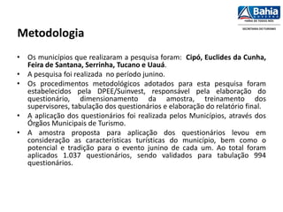 Metodologia
• Os municípios que realizaram a pesquisa foram: Cipó, Euclides da Cunha,
Feira de Santana, Serrinha, Tucano e Uauá.
• A pesquisa foi realizada no período junino.
• Os procedimentos metodológicos adotados para esta pesquisa foram
estabelecidos pela DPEE/Suinvest, responsável pela elaboração do
questionário, dimensionamento da amostra, treinamento dos
supervisores, tabulação dos questionários e elaboração do relatório final.
• A aplicação dos questionários foi realizada pelos Municípios, através dos
Órgãos Municipais de Turismo.
• A amostra proposta para aplicação dos questionários levou em
consideração as características turísticas do município, bem como o
potencial e tradição para o evento junino de cada um. Ao total foram
aplicados 1.037 questionários, sendo validados para tabulação 994
questionários.
 