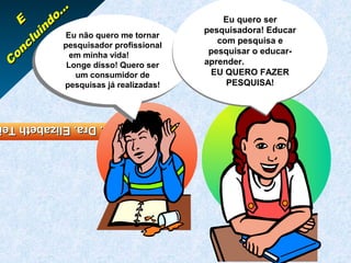 ...
    E        do                                 Eu quero ser
           in Eu não quero me tornar        pesquisadora! Educar
      c lu       Eu não quero me tornar        com pesquisa e
   o n           pesquisador profissional
               pesquisador profissional
                   em minha vida!            pesquisar o educar-
 C                em minha vida!
                  Longe disso! Quero ser
                 Longe disso! Quero ser
                                            aprender.
                 um consumidor de            EU QUERO FAZER
                um consumidor de
               pesquisas já realizadas!          PESQUISA!
              pesquisas já realizadas!



Profa. Dra. Elizabeth Te
Profa. Dra. Elizabeth Te
 