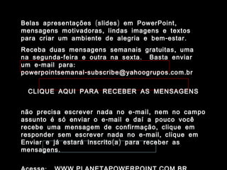 Belas apresentações ( slides ) em PowerPoint ,
mensagens motivadoras , lindas imagens e textos
para criar um ambiente de alegria e bem - estar .
Receba duas mensagens semanais gratuitas , uma
na segunda - feira e outra na sexta . Basta enviar
um e - mail para :
powerpointsemanal - subscribe@yahoogrupos . com . br


  CLIQUE AQUI PARA RECEBER AS MENSAGENS


não precisa escrever nada no e - mail , nem no campo
assunto é só enviar o e - mail e daí a pouco você
recebe uma mensagem de confirmação , clique em
responder sem escrever nada no e - mail , clique em
Enviar e já estará inscrito ( a ) para receber as
mensagens .
 
