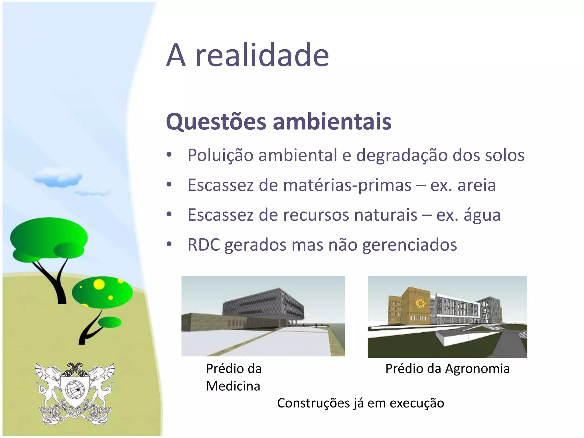 A realidade
Questões ambientais
• Poluição ambiental e degradação dos solos
• Escassez de matérias-primas – ex. areia
• Escassez de recursos naturais – ex. água
• RDC gerados mas não gerenciados
Prédio da
Medicina
Prédio da Agronomia
Construções já em execução
 