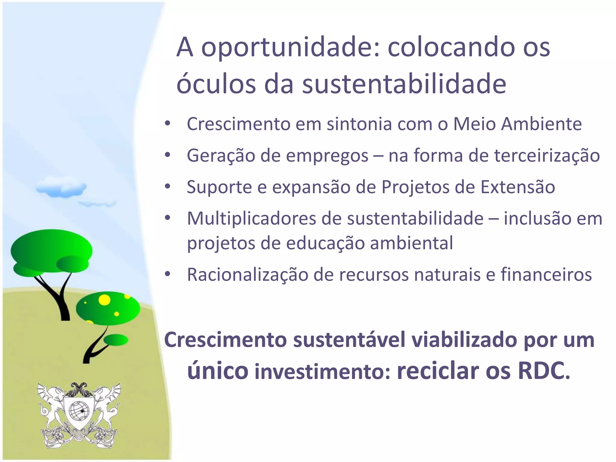 A oportunidade: colocando os
óculos da sustentabilidade
• Crescimento em sintonia com o Meio Ambiente
• Geração de empregos – na forma de terceirização
• Suporte e expansão de Projetos de Extensão
• Multiplicadores de sustentabilidade – inclusão em
projetos de educação ambiental
• Racionalização de recursos naturais e financeiros
Crescimento sustentável viabilizado por um
único investimento: reciclar os RDC.
 