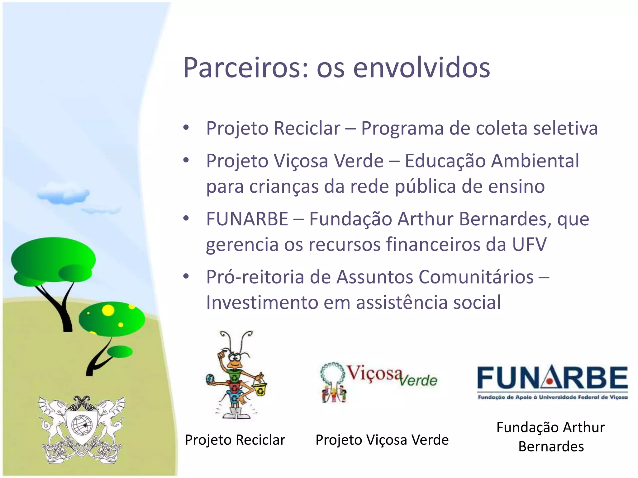 Parceiros: os envolvidos
• Projeto Reciclar – Programa de coleta seletiva
• Projeto Viçosa Verde – Educação Ambiental
para crianças da rede pública de ensino
• FUNARBE – Fundação Arthur Bernardes, que
gerencia os recursos financeiros da UFV
• Pró-reitoria de Assuntos Comunitários –
Investimento em assistência social
Fundação Arthur
BernardesProjeto Viçosa VerdeProjeto Reciclar
 