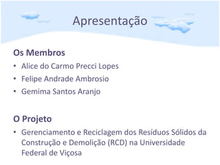 Apresentação
Os Membros
• Alice do Carmo Precci Lopes
• Felipe Andrade Ambrosio
• Gemima Santos Aranjo
O Projeto
• Gerenciamento e Reciclagem dos Resíduos Sólidos da
Construção e Demolição (RCD) na Universidade
Federal de Viçosa
 