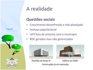 A realidade
Questões sociais
• Crescimento desenfreado e não planejado
• Inchaço populacional
• UFV fora de sintonia com o município
• RDC gerados mas não gerenciados
Pavilhão de Aulas III Edifício da CEAD
Construções já em execução
 