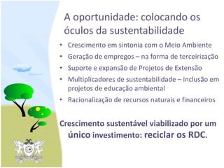 A oportunidade: colocando os
óculos da sustentabilidade
• Crescimento em sintonia com o Meio Ambiente
• Geração de empregos – na forma de terceirização
• Suporte e expansão de Projetos de Extensão
• Multiplicadores de sustentabilidade – inclusão em
projetos de educação ambiental
• Racionalização de recursos naturais e financeiros
Crescimento sustentável viabilizado por um
único investimento: reciclar os RDC.
 