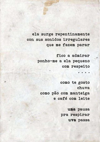ela surge repentinamente 
con sus sonidos irregulares 
que me fazem parar 
fico a admirar 
ponho-me a ela pequeno 
com respeito 
. . . . 
como te gosto 
chuva 
como pão com manteiga 
e café com leite 
uma pausa 
pra respirar 
uva passa 
 