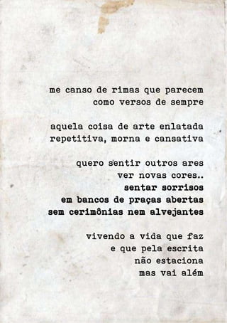 me canso de rimas que parecem 
como versos de sempre 
aquela coisa de arte enlatada 
repetitiva, morna e cansativa 
quero sentir outros ares 
ver novas cores.. 
sentar sorrisos 
em bancos de praças abertas 
sem cerimônias nem alvejantes 
vivendo a vida que faz 
e que pela escrita 
não estaciona 
mas vai além 
 