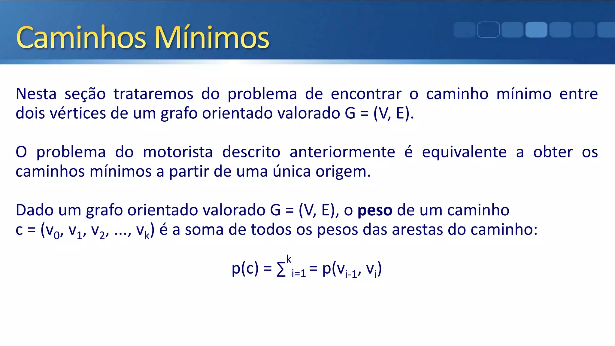 Nesta seção trataremos do problema de encontrar o caminho mínimo entre
dois vértices de um grafo orientado valorado G = (V, E).
O problema do motorista descrito anteriormente é equivalente a obter os
caminhos mínimos a partir de uma única origem.
Dado um grafo orientado valorado G = (V, E), o peso de um caminho
c = (v0, v1, v2, ..., vk) é a soma de todos os pesos das arestas do caminho:
p(c) = ∑
k
i=1 = p(vi-1, vi)
 