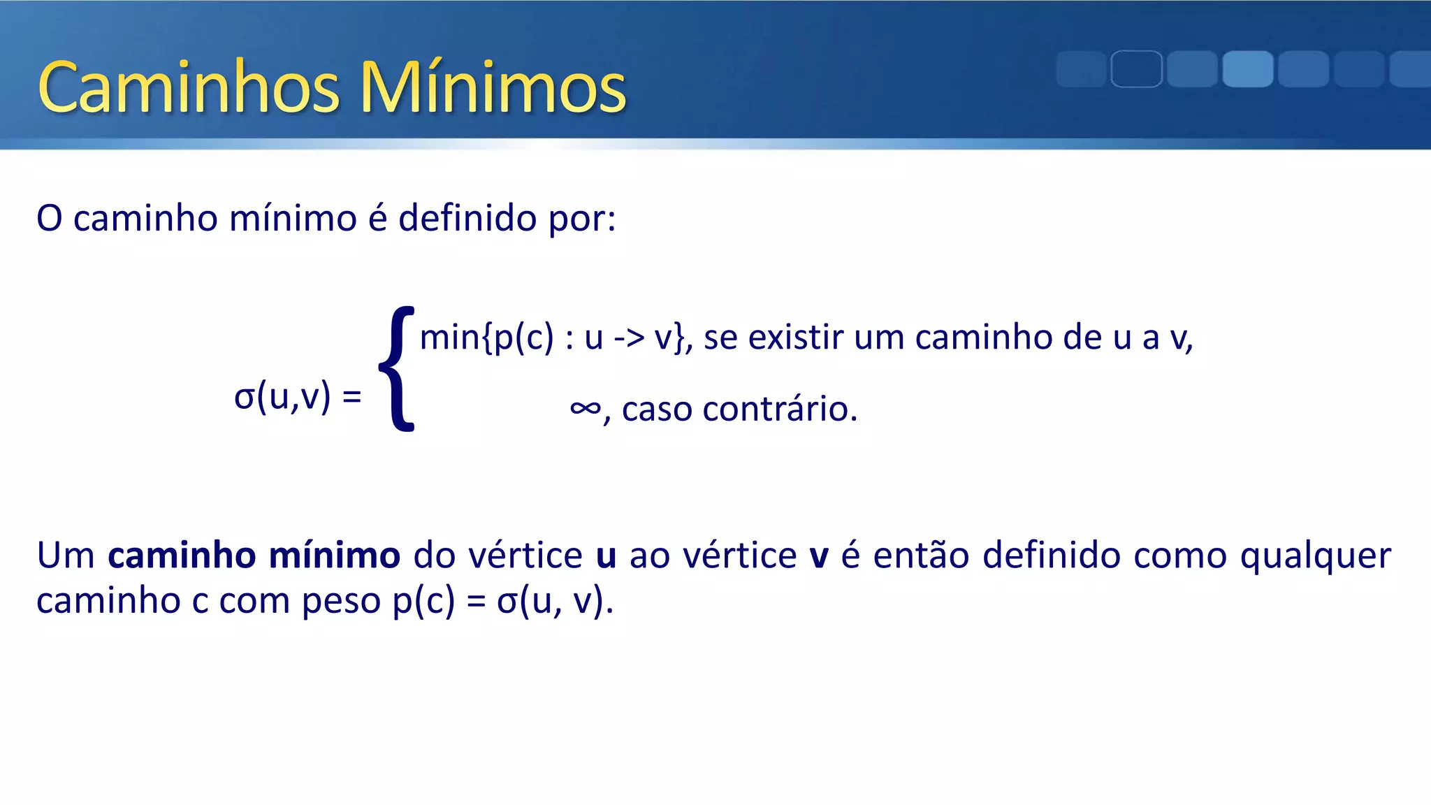 O caminho mínimo é definido por:
σ(u,v) = {min{p(c) : u -> v}, se existir um caminho de u a v,
∞, caso contrário.
Um caminho mínimo do vértice u ao vértice v é então definido como qualquer
caminho c com peso p(c) = σ(u, v).
 