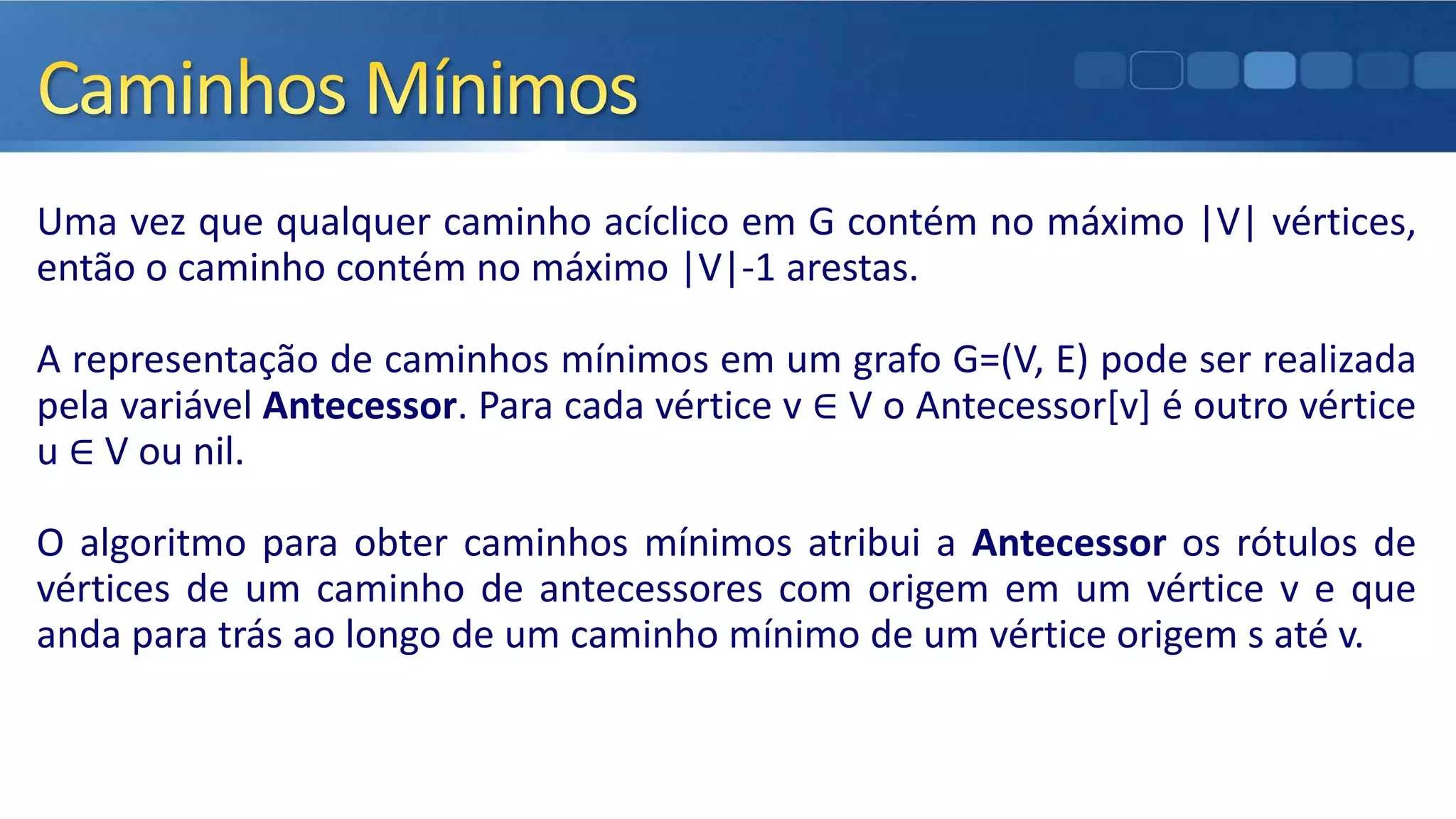 Uma vez que qualquer caminho acíclico em G contém no máximo |V| vértices,
então o caminho contém no máximo |V|-1 arestas.
A representação de caminhos mínimos em um grafo G=(V, E) pode ser realizada
pela variável Antecessor. Para cada vértice v ∈ V o Antecessor[v] é outro vértice
u ∈ V ou nil.
O algoritmo para obter caminhos mínimos atribui a Antecessor os rótulos de
vértices de um caminho de antecessores com origem em um vértice v e que
anda para trás ao longo de um caminho mínimo de um vértice origem s até v.
 