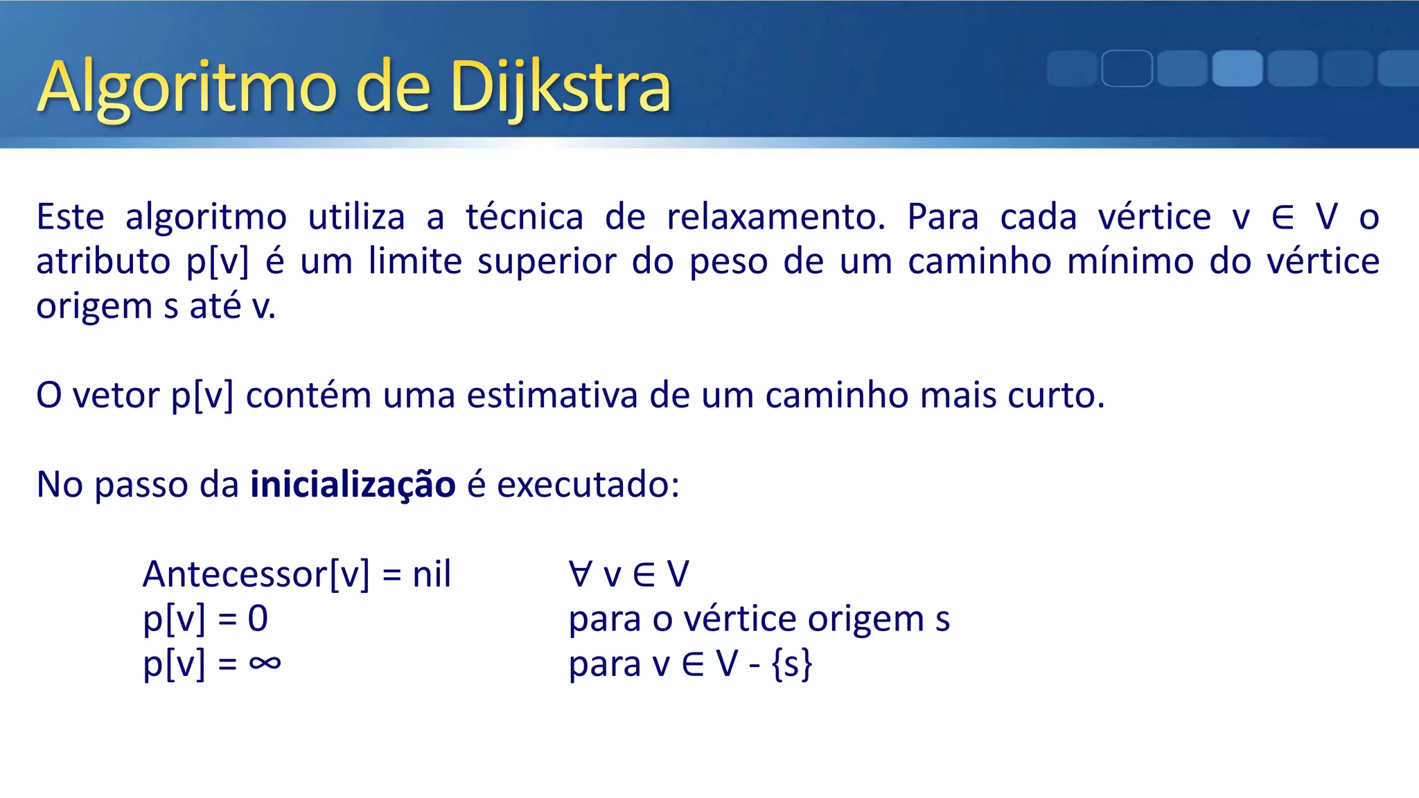 Este algoritmo utiliza a técnica de relaxamento. Para cada vértice v ∈ V o
atributo p[v] é um limite superior do peso de um caminho mínimo do vértice
origem s até v.
O vetor p[v] contém uma estimativa de um caminho mais curto.
No passo da inicialização é executado:
Antecessor[v] = nil ∀ v ∈ V
p[v] = 0 para o vértice origem s
p[v] = ∞ para v ∈ V - {s}
 