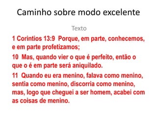 Caminho sobre modo excelente Texto  1 Corintios 13:9  Porque, em parte, conhecemos, e em parte profetizamos; 10  Mas, quando vier o que é perfeito, então o que o é em parte será aniquilado. 11  Quando eu era menino, falava como menino, sentia como menino, discorria como menino, mas, logo que cheguei a ser homem, acabei com as coisas de menino. 