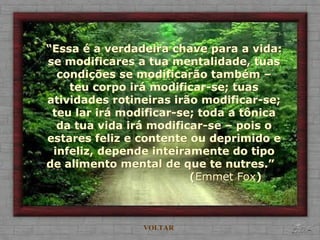 VOLTAR
“Essa é a verdadeira chave para a vida:
se modificares a tua mentalidade, tuas
condições se modificarão também –
teu corpo irá modificar-se; tuas
atividades rotineiras irão modificar-se;
teu lar irá modificar-se; toda a tônica
da tua vida irá modificar-se – pois o
estares feliz e contente ou deprimido e
infeliz, depende inteiramente do tipo
de alimento mental de que te nutres.”
(Emmet Fox)
 