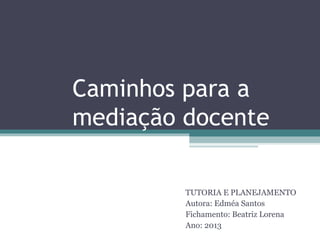 Caminhos para a
mediação docente

         TUTORIA E PLANEJAMENTO
         Autora: Edméa Santos
         Fichamento: Beatriz Lorena
         Ano: 2013
 