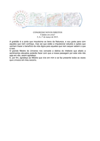 CONGRESSO NOVOS DIREITOS
Cidades em crise?
5, 6 e 7 de março de 2015.
A gratidão é a porta que impulsiona os bens da Natureza, e sou grata para com
aqueles que nem conheço, mas sei que estão a impulsionar estudos e ações que
venham trazer o benefício da vida digna para aqueles que nem sequer sabem o que
é isso.
O grande Mestre do Universo nos concede a dádiva do intelecto que aliado a
sentimentos elevados poderão fazer com que a nossa passagem por esta vida não
seja em vão, assim agradeço.
E, por fim, agradeço ao Mestre que vive em mim e se faz presente todas as vezes
que o invoco em meu socorro.
 