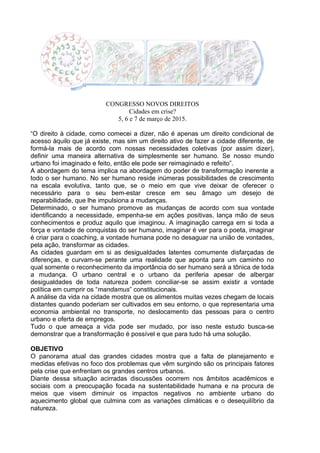 CONGRESSO NOVOS DIREITOS
Cidades em crise?
5, 6 e 7 de março de 2015.
“O direito à cidade, como comecei a dizer, não é apenas um direito condicional de
acesso àquilo que já existe, mas sim um direito ativo de fazer a cidade diferente, de
formá-la mais de acordo com nossas necessidades coletivas (por assim dizer),
definir uma maneira alternativa de simplesmente ser humano. Se nosso mundo
urbano foi imaginado e feito, então ele pode ser reimaginado e refeito”.
A abordagem do tema implica na abordagem do poder de transformação inerente a
todo o ser humano. No ser humano reside inúmeras possibilidades de crescimento
na escala evolutiva, tanto que, se o meio em que vive deixar de oferecer o
necessário para o seu bem-estar cresce em seu âmago um desejo de
reparabilidade, que lhe impulsiona a mudanças.
Determinado, o ser humano promove as mudanças de acordo com sua vontade
identificando a necessidade, empenha-se em ações positivas, lança mão de seus
conhecimentos e produz aquilo que imaginou. A imaginação carrega em si toda a
força e vontade de conquistas do ser humano, imaginar é ver para o poeta, imaginar
é criar para o coaching, a vontade humana pode no desaguar na união de vontades,
pela ação, transformar as cidades.
As cidades guardam em si as desigualdades latentes comumente disfarçadas de
diferenças, e curvam-se perante uma realidade que aponta para um caminho no
qual somente o reconhecimento da importância do ser humano será a tônica de toda
a mudança. O urbano central e o urbano da periferia apesar de albergar
desigualdades de toda natureza podem conciliar-se se assim existir a vontade
política em cumprir os “mandamus” constitucionais.
A análise da vida na cidade mostra que os alimentos muitas vezes chegam de locais
distantes quando poderiam ser cultivados em seu entorno, o que representaria uma
economia ambiental no transporte, no deslocamento das pessoas para o centro
urbano e oferta de empregos.
Tudo o que ameaça a vida pode ser mudado, por isso neste estudo busca-se
demonstrar que a transformação é possível e que para tudo há uma solução.
OBJETIVO
O panorama atual das grandes cidades mostra que a falta de planejamento e
medidas efetivas no foco dos problemas que vêm surgindo são os principais fatores
pela crise que enfrentam os grandes centros urbanos.
Diante dessa situação acirradas discussões ocorrem nos âmbitos acadêmicos e
sociais com a preocupação focada na sustentabilidade humana e na procura de
meios que visem diminuir os impactos negativos no ambiente urbano do
aquecimento global que culmina com as variações climáticas e o desequilíbrio da
natureza.
 