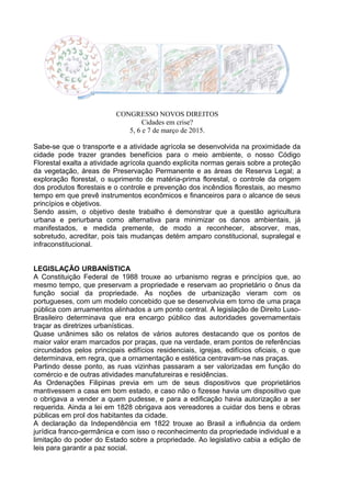 CONGRESSO NOVOS DIREITOS
Cidades em crise?
5, 6 e 7 de março de 2015.
Sabe-se que o transporte e a atividade agrícola se desenvolvida na proximidade da
cidade pode trazer grandes benefícios para o meio ambiente, o nosso Código
Florestal exalta a atividade agrícola quando explicita normas gerais sobre a proteção
da vegetação, áreas de Preservação Permanente e as áreas de Reserva Legal; a
exploração florestal, o suprimento de matéria-prima florestal, o controle da origem
dos produtos florestais e o controle e prevenção dos incêndios florestais, ao mesmo
tempo em que prevê instrumentos econômicos e financeiros para o alcance de seus
princípios e objetivos.
Sendo assim, o objetivo deste trabalho é demonstrar que a questão agricultura
urbana e periurbana como alternativa para minimizar os danos ambientais, já
manifestados, e medida premente, de modo a reconhecer, absorver, mas,
sobretudo, acreditar, pois tais mudanças detém amparo constitucional, supralegal e
infraconstitucional.
LEGISLAÇÃO URBANÍSTICA
A Constituição Federal de 1988 trouxe ao urbanismo regras e princípios que, ao
mesmo tempo, que preservam a propriedade e reservam ao proprietário o ônus da
função social da propriedade. As noções de urbanização vieram com os
portugueses, com um modelo concebido que se desenvolvia em torno de uma praça
pública com arruamentos alinhados a um ponto central. A legislação de Direito Luso-
Brasileiro determinava que era encargo público das autoridades governamentais
traçar as diretrizes urbanísticas.
Quase unânimes são os relatos de vários autores destacando que os pontos de
maior valor eram marcados por praças, que na verdade, eram pontos de referências
circundados pelos principais edifícios residenciais, igrejas, edifícios oficiais, o que
determinava, em regra, que a ornamentação e estética centravam-se nas praças.
Partindo desse ponto, as ruas vizinhas passaram a ser valorizadas em função do
comércio e de outras atividades manufatureiras e residências.
As Ordenações Filipinas previa em um de seus dispositivos que proprietários
mantivessem a casa em bom estado, e caso não o fizesse havia um dispositivo que
o obrigava a vender a quem pudesse, e para a edificação havia autorização a ser
requerida. Ainda a lei em 1828 obrigava aos vereadores a cuidar dos bens e obras
públicas em prol dos habitantes da cidade.
A declaração da Independência em 1822 trouxe ao Brasil a influência da ordem
jurídica franco-germânica e com isso o reconhecimento da propriedade individual e a
limitação do poder do Estado sobre a propriedade. Ao legislativo cabia a edição de
leis para garantir a paz social.
 