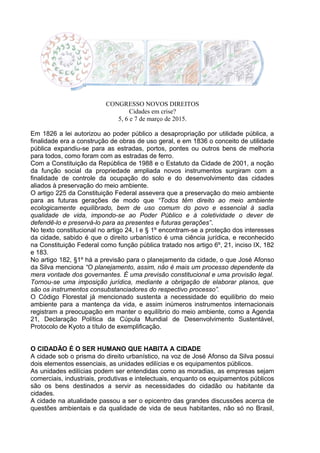 CONGRESSO NOVOS DIREITOS
Cidades em crise?
5, 6 e 7 de março de 2015.
Em 1826 a lei autorizou ao poder público a desapropriação por utilidade pública, a
finalidade era a construção de obras de uso geral, e em 1836 o conceito de utilidade
pública expandiu-se para as estradas, portos, pontes ou outros bens de melhoria
para todos, como foram com as estradas de ferro.
Com a Constituição da República de 1988 e o Estatuto da Cidade de 2001, a noção
da função social da propriedade ampliada novos instrumentos surgiram com a
finalidade de controle da ocupação do solo e do desenvolvimento das cidades
aliados à preservação do meio ambiente.
O artigo 225 da Constituição Federal assevera que a preservação do meio ambiente
para as futuras gerações de modo que “Todos têm direito ao meio ambiente
ecologicamente equilibrado, bem de uso comum do povo e essencial à sadia
qualidade de vida, impondo-se ao Poder Público e à coletividade o dever de
defendê-lo e preservá-lo para as presentes e futuras gerações”.
No texto constitucional no artigo 24, I e § 1º encontram-se a proteção dos interesses
da cidade, sabido é que o direito urbanístico é uma ciência jurídica, e reconhecido
na Constituição Federal como função pública tratado nos artigo 6º, 21, inciso IX, 182
e 183.
No artigo 182, §1º há a previsão para o planejamento da cidade, o que José Afonso
da Silva menciona “O planejamento, assim, não é mais um processo dependente da
mera vontade dos governantes. É uma previsão constitucional e uma provisão legal.
Tornou-se uma imposição jurídica, mediante a obrigação de elaborar planos, que
são os instrumentos consubstanciadores do respectivo processo”.
O Código Florestal já mencionado sustenta a necessidade do equilíbrio do meio
ambiente para a mantença da vida, e assim inúmeros instrumentos internacionais
registram a preocupação em manter o equilíbrio do meio ambiente, como a Agenda
21, Declaração Política da Cúpula Mundial de Desenvolvimento Sustentável,
Protocolo de Kyoto a título de exemplificação.
O CIDADÃO É O SER HUMANO QUE HABITA A CIDADE
A cidade sob o prisma do direito urbanístico, na voz de José Afonso da Silva possui
dois elementos essenciais, as unidades edilícias e os equipamentos públicos.
As unidades edilícias podem ser entendidas como as moradias, as empresas sejam
comerciais, industriais, produtivas e intelectuais, enquanto os equipamentos públicos
são os bens destinados a servir as necessidades do cidadão ou habitante da
cidades.
A cidade na atualidade passou a ser o epicentro das grandes discussões acerca de
questões ambientais e da qualidade de vida de seus habitantes, não só no Brasil,
 