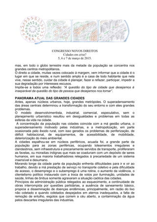 CONGRESSO NOVOS DIREITOS
Cidades em crise?
5, 6 e 7 de março de 2015.
mas, em todo o globo terrestre mais da metade da população se concentra nos
grandes centros metropolitanos.
O direito a cidade, muitas vezes colocado à margem, vem informar que a cidade é o
lugar em que se reside, e num sentido amplo é a casa de todo habitante que nela
vive, nesse sentido, cuidar da cidade é planejar, fazer e refazer, participar, impedir a
sua degradação por interesses escusos.
Impõe-se a todos uma reflexão: “A questão do tipo de cidade que desejamos é
inseparável da questão do tipo de pessoa que desejamos nos tornar”.
PANORAMA ATUAL DAS GRANDES CIDADES
Antes, apenas núcleos urbanos, hoje, grandes metrópoles. O superadensamento
das áreas centrais determinou a transformação do seu entorno e com eles grandes
problemas.
O modelo desenvolvimentista, industrial, comercial, especulativo, sem o
planejamento urbanístico resultou em desigualdades e problemas em todas as
esferas da vida na cidade.
A concentração da população nas cidades coincide com a má gestão urbana, o
superadensamento motivado pelas indústrias, e a metropolização, em parte
ocasionada pelo êxodo rural, com isso gerados os problemas de periferização, de
déficit habitacional, de equipamentos, de acessibilidade, de mobilidade,
deteriorização do meio ambiental.
A cidades espalhou-se em núcleos periféricos, acuada foi, a grande parte da
população para as zonas periféricas, ocupando loteamentos irregulares e
clandestinos, sem infraestrutura e precariamente servidos de transporte, proliferaram
as favelas, ou moradias indignas que mais se coadunam com um depósito de seres
humanos, em sua maioria trabalhadores relegados à precariedade de um sistema
insensível e desumano.
Morando longe da cidade parte da população enfrenta dificuldades para ir e vir ao
trabalho, devido a má prestação de serviço no transporte coletivo e pela dificuldade
de acesso, o desemprego e o subemprego é uma rotina, o aumento da violência, o
clientelismo político instaurado com a troca de votos por iluminação, unidades de
saúde, linhas de ônibus somente agravaram a situação caótica das cidades.
Princípios da administração pública relegados ao esquecimento, a continuidade de
obras interrompida por questões partidárias, a ausência de saneamento básico,
propicia a disseminação de doenças endêmicas, principalmente, em razão do lixo
não coletado e quando coletados despejados em aterros inadequados, a falta de
remoção de entulho, esgotos que correm a céu aberto, a contaminação da água
pelos descartes irregulares das industrias.
 
