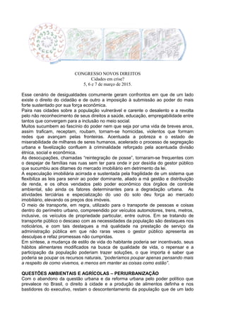 CONGRESSO NOVOS DIREITOS
Cidades em crise?
5, 6 e 7 de março de 2015.
Esse cenário de desigualdades comumente geram confrontos em que de um lado
existe o direito do cidadão e de outro a imposição à submissão ao poder do mais
forte sustentado por sua força econômica.
Paira nas cidades sobre a população vulnerável e carente o desalento e a revolta
pelo não reconhecimento de seus direitos a saúde, educação, empregabilidade entre
tantos que convergem para a inclusão no meio social.
Muitos sucumbem ao fascínio do poder nem que seja por uma vida de breves anos,
assim traficam, receptam, roubam, tornam-se homicidas, violentos que formam
redes que avançam pelas fronteiras. Acentuada a pobreza e o estado de
miserabilidade de milhares de seres humanos, acelerado o processo de segregação
urbana e favelização confluem à criminalidade reforçado pela acentuada divisão
étnica, social e econômica.
As desocupações, chamadas “reintegração de posse”, tornaram-se frequentes com
o despejar de famílias nas ruas sem ter para onde ir por desídia do gestor público
que sucumbiu aos ditames do mercado imobiliário em detrimento da lei.
A especulação imobiliária acirrada e sustentada pela fragilidade de um sistema que
flexibiliza as leis para servir ao poder dominante, aliado a má gestão e distribuição
de renda, e os olhos vendados pelo poder econômico dos órgãos de controle
ambiental, são ainda os fatores determinantes para a degradação urbana. As
atividades terciárias e especialização do uso do solo deu força ao mercado
imobiliário, elevando os preços dos imóveis.
O meio de transporte, em regra, utilizado para o transporte de pessoas e coisas
dentro do perímetro urbano, compreendido por veículos automotores, trens, metros,
inclusive, os veículos de propriedade particular, entre outros. Em se tratando de
transporte público o descaso com as necessidades da população são destaques nos
noticiários, e com tais destaques a má qualidade na prestação de serviço da
administração pública em que não raras vezes o gestor público apresenta as
desculpas e refaz promessas não cumpridas.
Em síntese, a mudança de estilo de vida do habitante poderia ser incentivado, seus
hábitos alimentares modificados na busca de qualidade de vida, o repensar e a
participação da população poderiam trazer soluções, o que importa é saber que
poderia se poupar os recursos naturais, “poderíamos poupar apenas pensando mais
a respeito de como vivemos, e menos em manter as coisas como estão”.
QUESTÕES AMBIENTAIS E AGRÍCOLAS – PERIURBANIZAÇÃO
Com o abandono da questão urbana e da reforma urbana pelo poder político que
prevalece no Brasil, o direito à cidade e a produção de alimentos definha e nos
bastidores do executivo, restam o descontentamento da população que de um lado
 