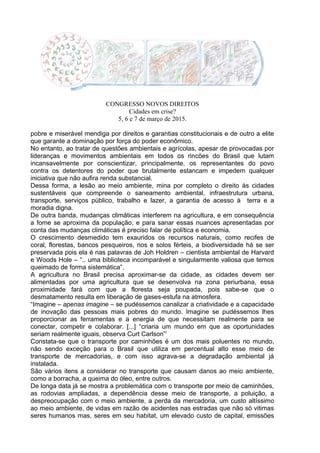 CONGRESSO NOVOS DIREITOS
Cidades em crise?
5, 6 e 7 de março de 2015.
pobre e miserável mendiga por direitos e garantias constitucionais e de outro a elite
que garante a dominação por força do poder econômico.
No entanto, ao tratar de questões ambientais e agrícolas, apesar de provocadas por
lideranças e movimentos ambientais em todos os rincões do Brasil que lutam
incansavelmente por conscientizar, principalmente, os representantes do povo
contra os detentores do poder que brutalmente estancam e impedem qualquer
iniciativa que não aufira renda substancial.
Dessa forma, a lesão ao meio ambiente, mina por completo o direito às cidades
sustentáveis que compreende o saneamento ambiental, infraestrutura urbana,
transporte, serviços público, trabalho e lazer, a garantia de acesso à terra e a
moradia digna.
De outra banda, mudanças climáticas interferem na agricultura, e em consequência
a fome se aproxima da população, e para sanar essas nuances apresentadas por
conta das mudanças climáticas é preciso falar de política e economia.
O crescimento desmedido tem exauridos os recursos naturais, como recifes de
coral, florestas, bancos pesqueiros, rios e solos férteis, a biodiversidade há se ser
preservada pois ela é nas palavras de Joh Holdren – cientista ambiental de Harvard
e Woods Hole – “.. uma biblioteca incomparável e singularmente valiosa que temos
queimado de forma sistemática”.
A agricultura no Brasil precisa aproximar-se da cidade, as cidades devem ser
alimentadas por uma agricultura que se desenvolva na zona periurbana, essa
proximidade fará com que a floresta seja poupada, pois sabe-se que o
desmatamento resulta em liberação de gases-estufa na atmosfera.
“Imagine – apenas imagine – se pudéssemos canalizar a criatividade e a capacidade
de inovação das pessoas mais pobres do mundo. Imagine se pudéssemos lhes
proporcionar as ferramentas e a energia de que necessitam realmente para se
conectar, competir e colaborar. [...] “criaria um mundo em que as oportunidades
seriam realmente iguais, observa Curt Carlson”i
Constata-se que o transporte por caminhões é um dos mais poluentes no mundo,
não sendo exceção para o Brasil que utiliza em percentual alto esse meio de
transporte de mercadorias, e com isso agrava-se a degradação ambiental já
instalada.
São vários itens a considerar no transporte que causam danos ao meio ambiente,
como a borracha, a queima do óleo, entre outros.
De longa data já se mostra a problemática com o transporte por meio de caminhões,
as rodovias ampliadas, a dependência desse meio de transporte, a poluição, a
despreocupação com o meio ambiente, a perda da mercadoria, um custo altíssimo
ao meio ambiente, de vidas em razão de acidentes nas estradas que não só vitimas
seres humanos mas, seres em seu habitat, um elevado custo de capital, emissões
 