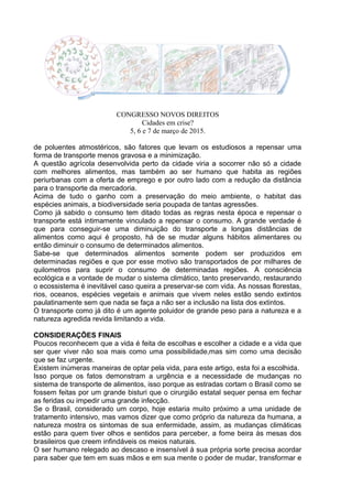 CONGRESSO NOVOS DIREITOS
Cidades em crise?
5, 6 e 7 de março de 2015.
de poluentes atmostéricos, são fatores que levam os estudiosos a repensar uma
forma de transporte menos gravosa e a minimização.
A questão agrícola desenvolvida perto da cidade viria a socorrer não só a cidade
com melhores alimentos, mas também ao ser humano que habita as regiões
periurbanas com a oferta de emprego e por outro lado com a redução da distância
para o transporte da mercadoria.
Acima de tudo o ganho com a preservação do meio ambiente, o habitat das
espécies animais, a biodiversidade seria poupada de tantas agressões.
Como já sabido o consumo tem ditado todas as regras nesta época e repensar o
transporte está intimamente vinculado a repensar o consumo. A grande verdade é
que para conseguir-se uma diminuição do transporte a longas distâncias de
alimentos como aqui é proposto, há de se mudar alguns hábitos alimentares ou
então diminuir o consumo de determinados alimentos.
Sabe-se que determinados alimentos somente podem ser produzidos em
determinadas regiões e que por esse motivo são transportados de por milhares de
quilometros para suprir o consumo de determinadas regiões. A consciência
ecológica e a vontade de mudar o sistema climático, tanto preservando, restaurando
o ecossistema é inevitável caso queira a preservar-se com vida. As nossas florestas,
rios, oceanos, espécies vegetais e animais que vivem neles estão sendo extintos
paulatinamente sem que nada se faça a não ser a inclusão na lista dos extintos.
O transporte como já dito é um agente poluidor de grande peso para a natureza e a
natureza agredida revida limitando a vida.
CONSIDERAÇÕES FINAIS
Poucos reconhecem que a vida é feita de escolhas e escolher a cidade e a vida que
ser quer viver não soa mais como uma possibilidade,mas sim como uma decisão
que se faz urgente.
Existem inúmeras maneiras de optar pela vida, para este artigo, esta foi a escolhida.
Isso porque os fatos demonstram a urgência e a necessidade de mudanças no
sistema de transporte de alimentos, isso porque as estradas cortam o Brasil como se
fossem feitas por um grande bisturi que o cirurgião estatal sequer pensa em fechar
as feridas ou impedir uma grande infecção.
Se o Brasil, considerado um corpo, hoje estaria muito próximo a uma unidade de
tratamento intensivo, mas vamos dizer que como próprio da natureza da humana, a
natureza mostra os sintomas de sua enfermidade, assim, as mudanças climáticas
estão para quem tiver olhos e sentidos para perceber, a fome beira às mesas dos
brasileiros que creem infindáveis os meios naturais.
O ser humano relegado ao descaso e insensível à sua própria sorte precisa acordar
para saber que tem em suas mãos e em sua mente o poder de mudar, transformar e
 