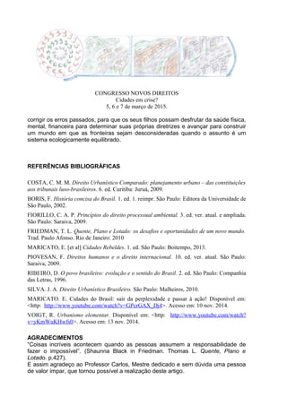 CONGRESSO NOVOS DIREITOS
Cidades em crise?
5, 6 e 7 de março de 2015.
corrigir os erros passados, para que os seus filhos possam desfrutar da saúde física,
mental, financeira para determinar suas próprias diretrizes e avançar para construir
um mundo em que as fronteiras sejam desconsideradas quando o assunto é um
sistema ecologicamente equilibrado.
REFERÊNCIAS BIBLIOGRÁFICAS
COSTA, C. M. M. Direito Urbanístico Comparado: planejamento urbano – das constituições
aos tribunais luso-brasileiros. 6. ed. Curitiba: Juruá, 2009.
BORIS, F. História concisa do Brasil. 1. ed. 1. reimpr. São Paulo: Editora da Universidade de
São Paulo, 2002.
FIORILLO, C. A. P. Princípios do direito processual ambiental. 3. ed. ver. atual. e ampliada.
São Paulo: Saraiva, 2009.
FRIEDMAN, T. L. Quente, Plano e Lotado: os desafios e oportunidades de um novo mundo.
Trad. Paulo Afonso. Rio de Janeiro: 2010
MARICATO, E. [et al] Cidades Rebeldes. 1. ed. São Paulo: Boitempo, 2013.
PIOVESAN, F. Direitos humanos e o direito internacional. 10. ed. ver. atual. São Paulo:
Saraiva, 2009.
RIBEIRO, D. O povo brasileiro: evolução e o sentido do Brasil. 2. ed. São Paulo: Companhia
das Letras, 1996.
SILVA. J. A. Direito Urbanístico Brasileiro. São Paulo: Malheiros, 2010.
MARICATO. E. Cidades do Brasil: sair da perplexidade e passar à ação! Disponível em:
<http: http://www.youtube.com/watch?v=GPcrGAX_Dj4>. Acesso em: 10 nov. 2014.
VOIGT, R. Urbanismo elementar. Disponível em: <http: http://www.youtube.com/watch?
v=yKmWuKHwfs0>. Acesso em: 13 nov. 2014.
AGRADECIMENTOS
“Coisas incríveis acontecem quando as pessoas assumem a responsabilidade de
fazer o impossível”. (Shaunna Black in Friedman. Thomas L. Quente, Plano e
Lotado. p.427).
E assim agradeço ao Professor Carlos, Mestre dedicado e sem dúvida uma pessoa
de valor ímpar, que tornou possível a realização deste artigo.
 