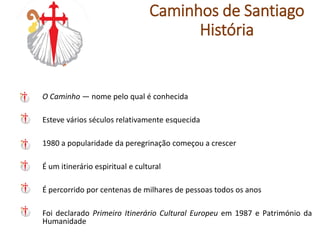 O Caminho — nome pelo qual é conhecida
Esteve vários séculos relativamente esquecida
1980 a popularidade da peregrinação começou a crescer
É um itinerário espiritual e cultural
É percorrido por centenas de milhares de pessoas todos os anos
Foi declarado Primeiro Itinerário Cultural Europeu em 1987 e Património da
Humanidade
Caminhos de Santiago
História
 