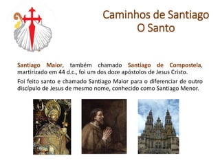 Santiago Maior, também chamado Santiago de Compostela,
martirizado em 44 d.c., foi um dos doze apóstolos de Jesus Cristo.
Foi feito santo e chamado Santiago Maior para o diferenciar de outro
discípulo de Jesus de mesmo nome, conhecido como Santiago Menor.
Caminhos de Santiago
O Santo
 