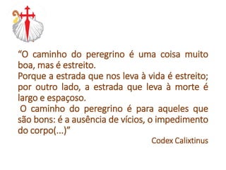 “O caminho do peregrino é uma coisa muito
boa, mas é estreito.
Porque a estrada que nos leva à vida é estreito;
por outro lado, a estrada que leva à morte é
largo e espaçoso.
O caminho do peregrino é para aqueles que
são bons: é a ausência de vícios, o impedimento
do corpo(...)”
Codex Calixtinus
 