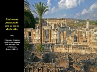 Estás muito preocupado  com as coisas desta vida. Foto:  Esta era a sinagoga  onde Jesus pregava  suas Palavras com autoridade. (Lucas 4:31-35) 