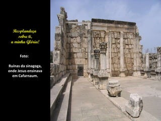 Resplandeça  sobre ti, a minha Glória! Foto:  Ruínas da sinagoga, onde Jesus ensinava em Cafarnaum. 
