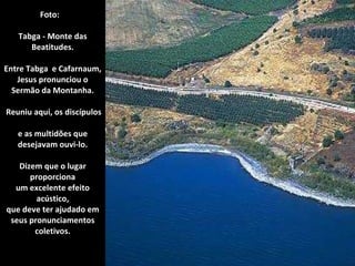 Foto:  Tabga - Monte das Beatitudes. Entre Tabga  e Cafarnaum, Jesus pronunciou o Sermão da Montanha.  Reuniu aqui, os discípulos  e as multidões que desejavam ouvi-lo. Dizem que o lugar proporciona um excelente efeito acústico, que deve ter ajudado em seus pronunciamentos coletivos. 