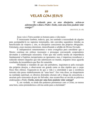 100 – Fr ancisco Cândido Xavier  


                                 88
                          VELAR COM JESUS 
                          “E  voltando  para  os  seus  discípulos,  achou­os 
                   adormecidos e disse a Pedro: Então, nem uma hora pudeste velar 
                   comigo?”  
                                                                            (MATEUS, 26: 40) 



          Jesus veio à Terra acordar os homens para a vida maior. 
          É interessante lembrar, todavia, que, em sentindo a necessidade de alguém 
para  acompanhá­lo  no  supremo  testemunho,  não  convidou  seguidores  tímidos  ou 
beneficiados  da  véspera  e,  sim,  os  discípulos  conscientes  das  próprias  obrigações. 
Entretanto, esses mesmos dormiram, intensificando a solidão do Divino Enviado. 
          É  indispensável  rememoremos  o  texto  evangélico  para  considerar  que  o 
Mestre  continua  em  esforço  incessante  e  prossegue  convocando  cooperadores 
devotados  à  colaboração  necessária.  Claro  que  não  confia  tarefas  de  importância 
fundamental a Espíritos inexperientes ou ignorantes; mas, é imperioso reconhecer o 
reduzido número daqueles que não adormecem no mundo, enquanto Jesus aguarda 
resultados da incumbência que lhes foi cometida. 
          Olvidando  o  mandato  de  que  são  portadores,  inquietam­se  pela  execução 
dos  próprios  desejos,  a  observarem  em  grande  conta  os  dias  rápidos  que  o  corpo 
físico  lhes  oferece.  Esquecem­se  de  que  a  vida  é  a  eternidade  e  que  a  existência 
terrestre não passa simbolicamente de “uma hora”. Em vista disso, ao despertarem 
na realidade espiritual, os obreiros distraídos choram sob  o  látego da consciência e 
anseiam pelo reencontro da paz do Salvador, mas ecoam­lhes ao ouvido as palavras 
endereçadas a Pedro: Então, nem por  uma hor a pudeste velar comigo? 
          E, em verdade, se ainda não podemos permanecer com o Cristo, ao menos 
uma hora, como pretendermos a divina união para a eternidade?
 