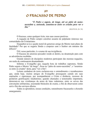 101 – CAMINHO, VERDADE E VIDA (pelo Espírito Emmanuel) 


                            89
                    O FRACASSO DE PEDRO 
                          “E  Pedro  o  seguiu,  de  longe,  até  ao  pátio  do  sumo­ 
                  sacerdote  e,  entrando,  assentou­se  entre  os  criados  para  ver  o 
                  fim.”  
                                                                          (MATEUS, 26: 58) 



          O fracasso, como qualquer êxito, tem suas causas positivas. 
          A  negação  de  Pedro  sempre  constitui  assunto  de  palpitante  interesse  nas 
comunidades do Cristianismo. 
          Enquadrar­se­ia a queda moral do generoso amigo do Mestre num plano de 
fatalidade?  Por  que  se  negaria  Simão  a  cooperar  com  o  Senhor  em  minutos  tão 
difíceis? 
          Útil, nesse particular, é o exame de sua invigilância. 
          O fracasso do amoroso pescador reside aí dentro, na desatenção para com 
as advertências recebidas. 
          Grande número  de  discípulos  modernos  participam  das mesmas negações, 
em razão de continuarem desatendendo. 
          Informa  o  Evangelho  que,  naquela  hora  de  trabalhos  supremos,  Simão 
Pedro seguia o Mestre “de longe”, ficou no “pátio do sumo­sacerdote”, e “assentou­ 
se entre os criados” deste, para “ver o fim”. 
          Leitura  cuidadosa  do  texto  esclarece­nos  o  entendimento  e  reconhecemos 
que,  ainda  hoje,  muitos  amigos  do  Evangelho  prosseguem  caindo  em  suas 
aspirações  e  esperanças,  por  acompanharem  o  Cristo  a  distância,  receosos  de 
perderem  gratificações  imediatistas;  quando  chamados  a  testemunho  importante, 
demoram­se  nas  vizinhanças  da  arena  de  lutas  redentoras,  entre  os  servos  das 
convenções utilitaristas, assestando binóculos de exame, a fim de observarem como 
será o fim dos serviços alheios. 
          Todos os aprendizes, nessas condições, naturalmente fracassarão e chorarão 
amargamente.
 
