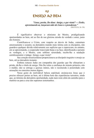 102 – Fr ancisco Cândido Xavier  


                                  90
                            ENSEJO AO BEM 
                         “J esus, porém, lhe disse: Amigo, a que vieste? — Então, 
                  aproximando­se, lançaram mão de J esus e o prenderam.”  
                                                                         (MATEUS, 26: 50) 



          É  significativo  observar  o  otimismo  do  Mestre,  prodigalizando 
oportunidades ao bem, até ao fim de sua gloriosa missão de verdade e amor, junto 
dos homens. 
          Cientificara­se  o  Cristo,  com  respeito  ao  desvio  de  Judas,  comentara 
amorosamente o assunto, na derradeira reunião mais íntima com os discípulos, não 
guardava qualquer dúvida relativamente aos suplícios que o esperavam; no entanto, 
em se aproximando, o cooperador transviado beija­o na face, identificando­o perante 
os  verdugos,  e  o  Mestre,  com  sublime  serenidade,  recebe­lhe  a  saudação 
carinhosamente e indaga: Amigo, a que vieste? 
          Seu coração misericordioso proporcionava ao discípulo inquieto o ensejo ao 
bem, até ao derradeiro instante. 
          Embora  notasse  Judas  em  companhia  dos  guardas  que  lhe  efetuariam  a 
prisão, dá­lhe o título de amigo. Não lhe retira a confiança do minuto primeiro, não 
o  maldiz,  não  se  entrega  a  queixas  inúteis,  não  o  recomenda  à  posteridade  com 
acusações ou conceitos menos dignos. 
          Nesse  gesto  de  inolvidável  beleza  espiritual,  ensinou­nos  Jesus  que  é 
preciso  oferecer portas ao bem, até à última hora das experiências terrestres, ainda 
que, ao término da derradeira oportunidade, nada mais reste além do caminho para o 
martírio ou para a cruz dos supremos testemunhos.
 